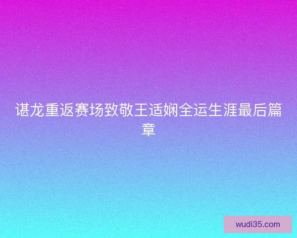 谌龙重返赛场致敬王适娴全运生涯最后篇章