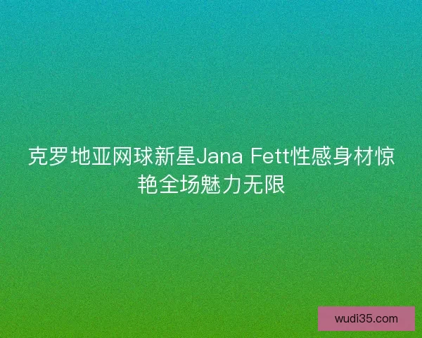 克罗地亚网球新星Jana Fett性感身材惊艳全场魅力无限