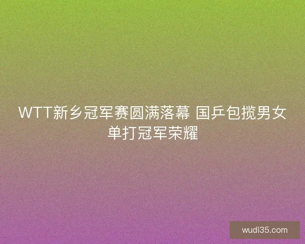 WTT新乡冠军赛圆满落幕 国乒包揽男女单打冠军荣耀