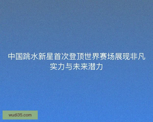 中国跳水新星首次登顶世界赛场展现非凡实力与未来潜力